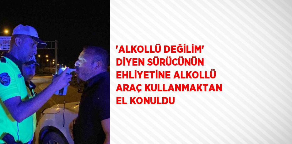 'ALKOLLÜ DEĞİLİM' DİYEN SÜRÜCÜNÜN EHLİYETİNE ALKOLLÜ ARAÇ KULLANMAKTAN EL KONULDU