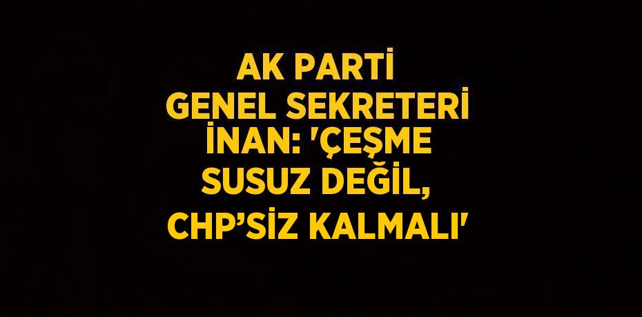 AK PARTİ GENEL SEKRETERİ İNAN: 'ÇEŞME SUSUZ DEĞİL, CHP’SİZ KALMALI'