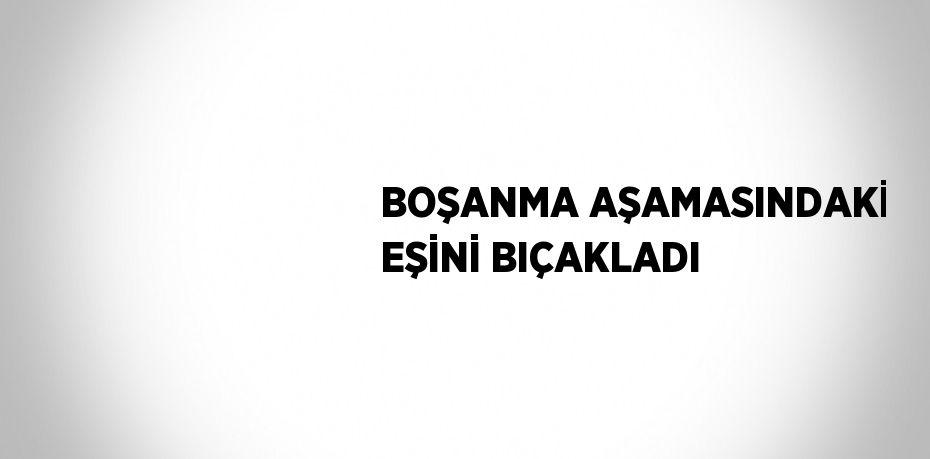 BOŞANMA AŞAMASINDAKİ EŞİNİ BIÇAKLADI