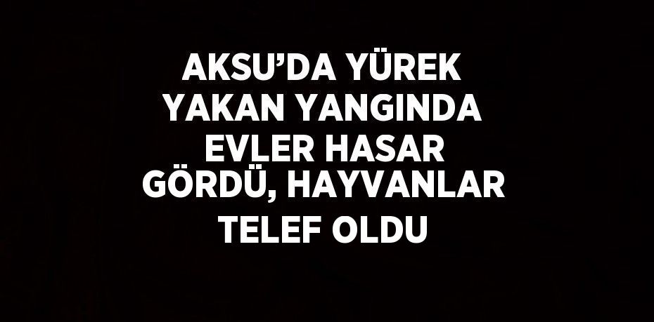 AKSU’DA YÜREK YAKAN YANGINDA EVLER HASAR GÖRDÜ, HAYVANLAR TELEF OLDU
