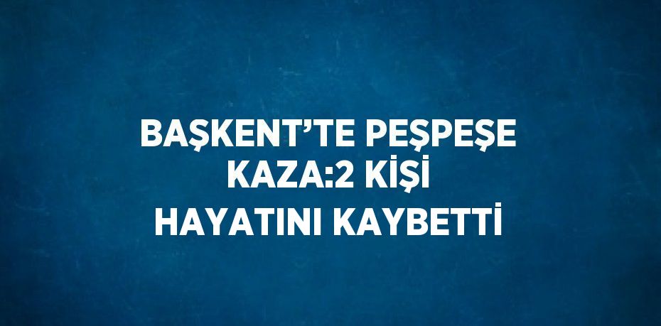 BAŞKENT’TE PEŞPEŞE KAZA:2 KİŞİ HAYATINI KAYBETTİ
