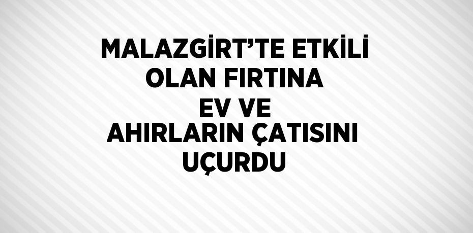 MALAZGİRT’TE ETKİLİ OLAN FIRTINA EV VE AHIRLARIN ÇATISINI UÇURDU
