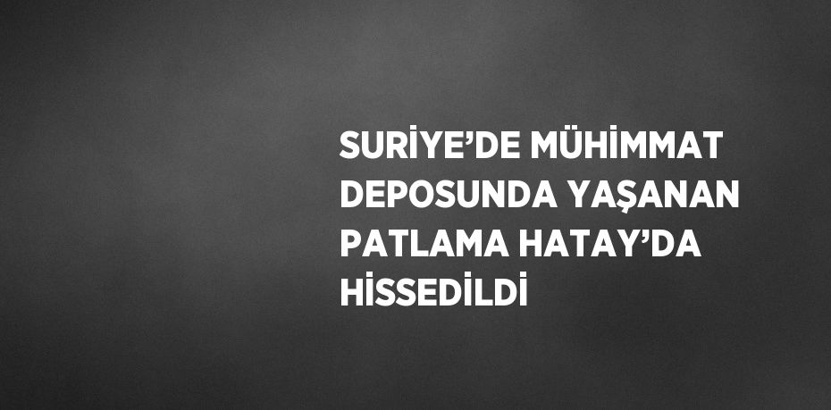 SURİYE’DE MÜHİMMAT DEPOSUNDA YAŞANAN PATLAMA HATAY’DA HİSSEDİLDİ