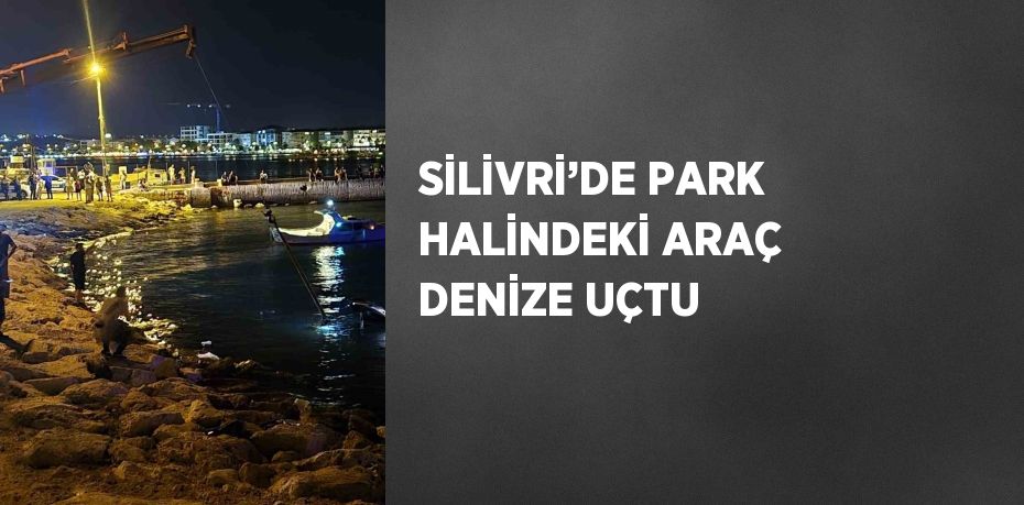 SİLİVRİ’DE PARK HALİNDEKİ ARAÇ DENİZE UÇTU