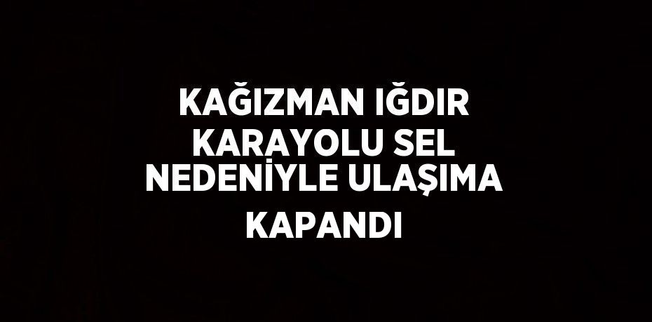 KAĞIZMAN IĞDIR KARAYOLU SEL NEDENİYLE ULAŞIMA KAPANDI