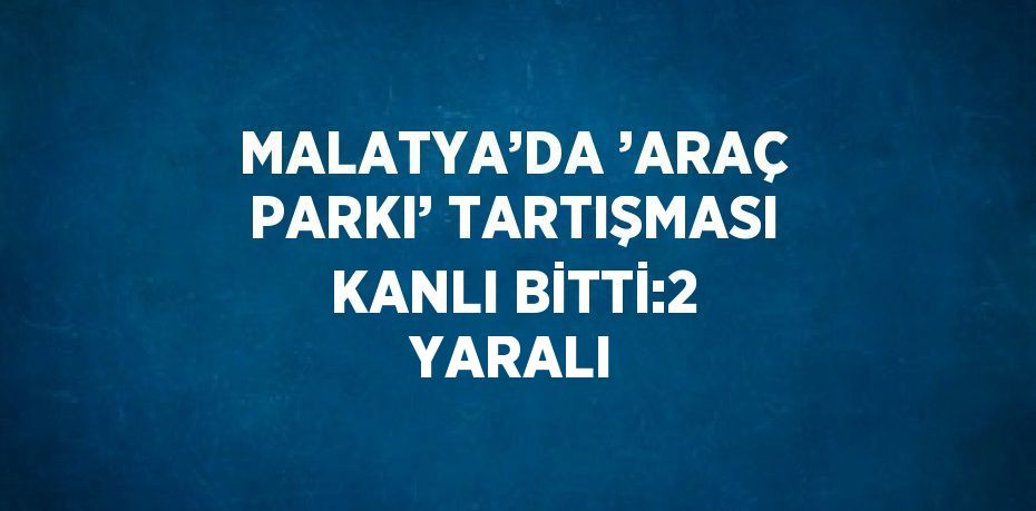 MALATYA’DA ’ARAÇ PARKI’ TARTIŞMASI KANLI BİTTİ:2 YARALI