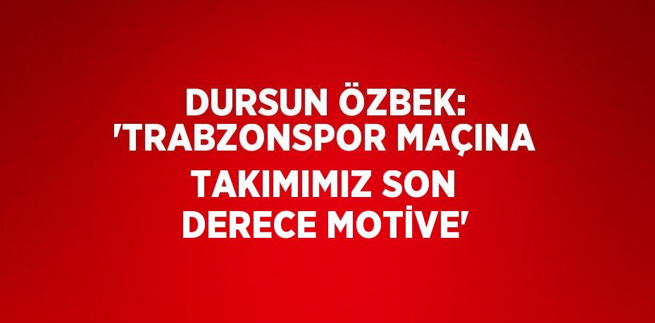 DURSUN ÖZBEK: 'TRABZONSPOR MAÇINA TAKIMIMIZ SON DERECE MOTİVE'