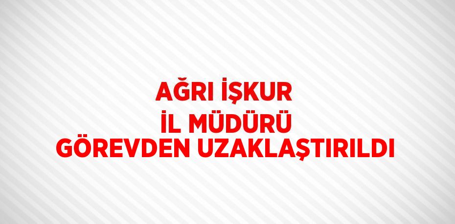 AĞRI İŞKUR İL MÜDÜRÜ GÖREVDEN UZAKLAŞTIRILDI