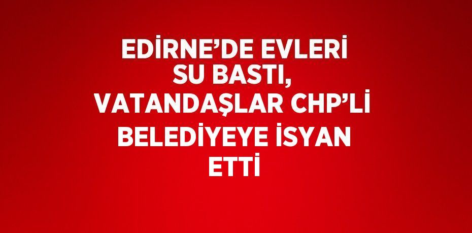 EDİRNE’DE EVLERİ SU BASTI, VATANDAŞLAR CHP’Lİ BELEDİYEYE İSYAN ETTİ