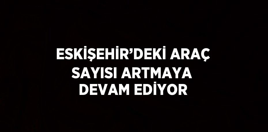 ESKİŞEHİR’DEKİ ARAÇ SAYISI ARTMAYA DEVAM EDİYOR