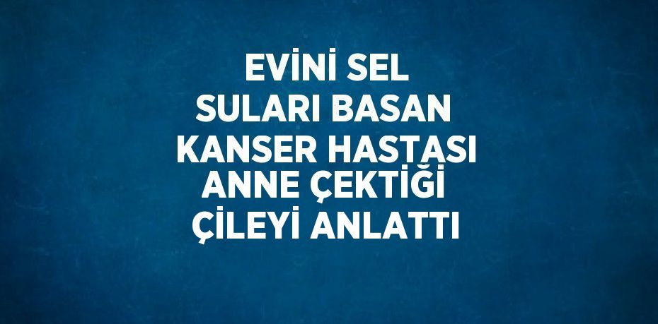 EVİNİ SEL SULARI BASAN KANSER HASTASI ANNE ÇEKTİĞİ ÇİLEYİ ANLATTI