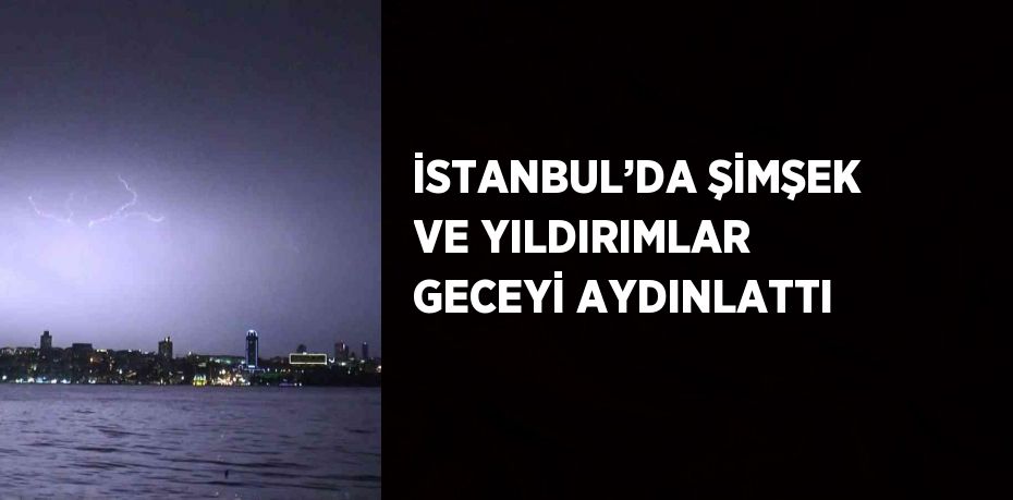 İSTANBUL’DA ŞİMŞEK VE YILDIRIMLAR GECEYİ AYDINLATTI