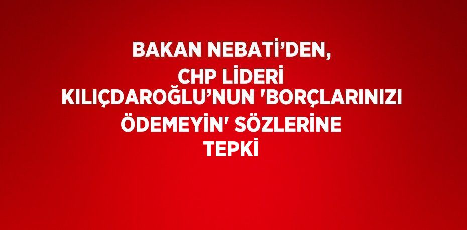 BAKAN NEBATİ’DEN, CHP LİDERİ KILIÇDAROĞLU’NUN 'BORÇLARINIZI ÖDEMEYİN' SÖZLERİNE TEPKİ