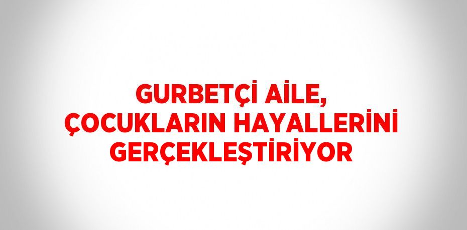 GURBETÇİ AİLE, ÇOCUKLARIN HAYALLERİNİ GERÇEKLEŞTİRİYOR