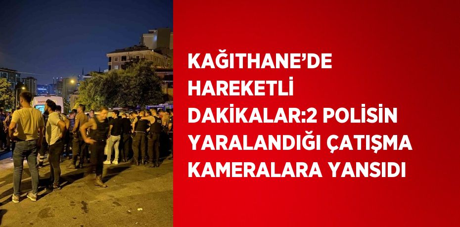 KAĞITHANE’DE HAREKETLİ DAKİKALAR:2 POLİSİN YARALANDIĞI ÇATIŞMA KAMERALARA YANSIDI