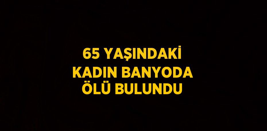 65 YAŞINDAKİ KADIN BANYODA ÖLÜ BULUNDU