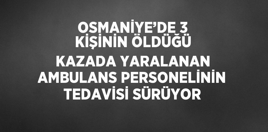 OSMANİYE’DE 3 KİŞİNİN ÖLDÜĞÜ KAZADA YARALANAN AMBULANS PERSONELİNİN TEDAVİSİ SÜRÜYOR