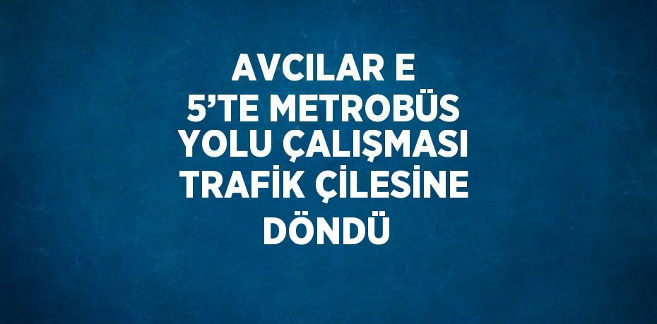 AVCILAR E 5’TE METROBÜS YOLU ÇALIŞMASI TRAFİK ÇİLESİNE DÖNDÜ