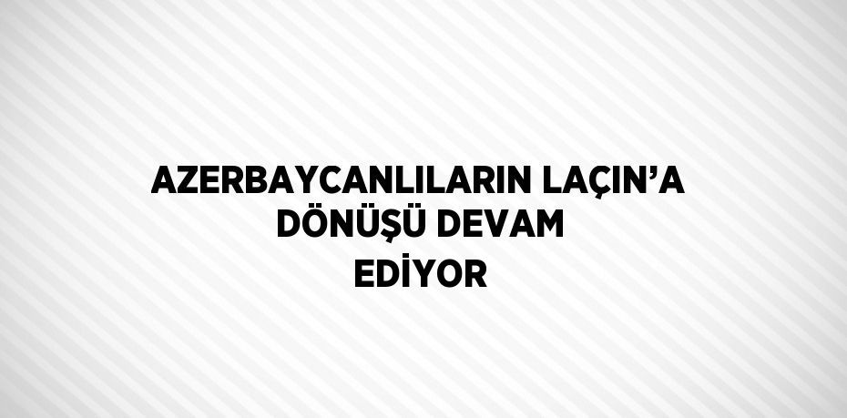 AZERBAYCANLILARIN LAÇIN’A DÖNÜŞÜ DEVAM EDİYOR