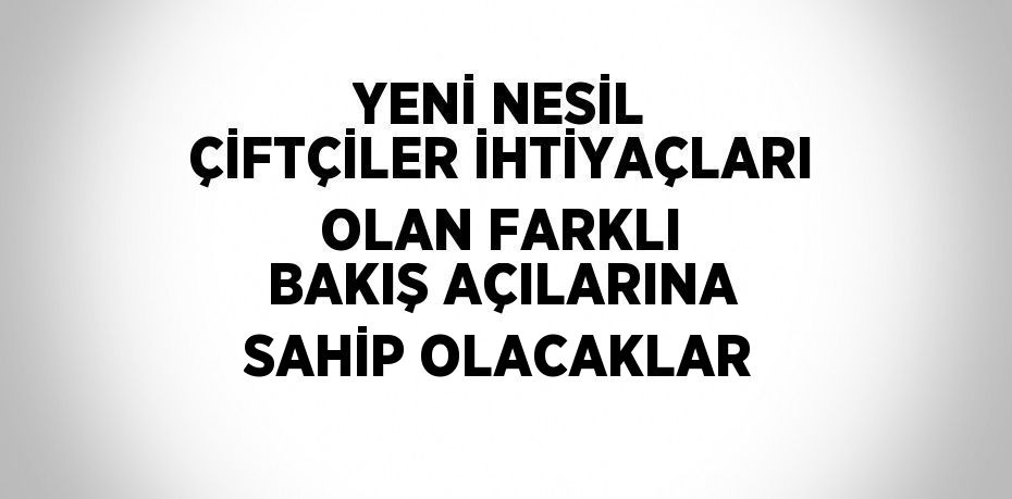 YENİ NESİL ÇİFTÇİLER İHTİYAÇLARI OLAN FARKLI BAKIŞ AÇILARINA SAHİP OLACAKLAR