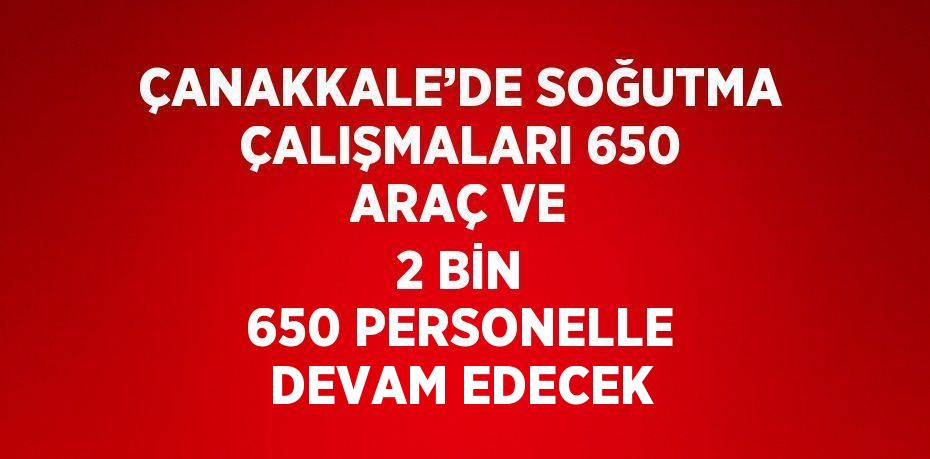 ÇANAKKALE’DE SOĞUTMA ÇALIŞMALARI 650 ARAÇ VE 2 BİN 650 PERSONELLE DEVAM EDECEK