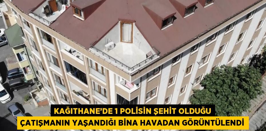 KAĞITHANE’DE 1 POLİSİN ŞEHİT OLDUĞU ÇATIŞMANIN YAŞANDIĞI BİNA HAVADAN GÖRÜNTÜLENDİ