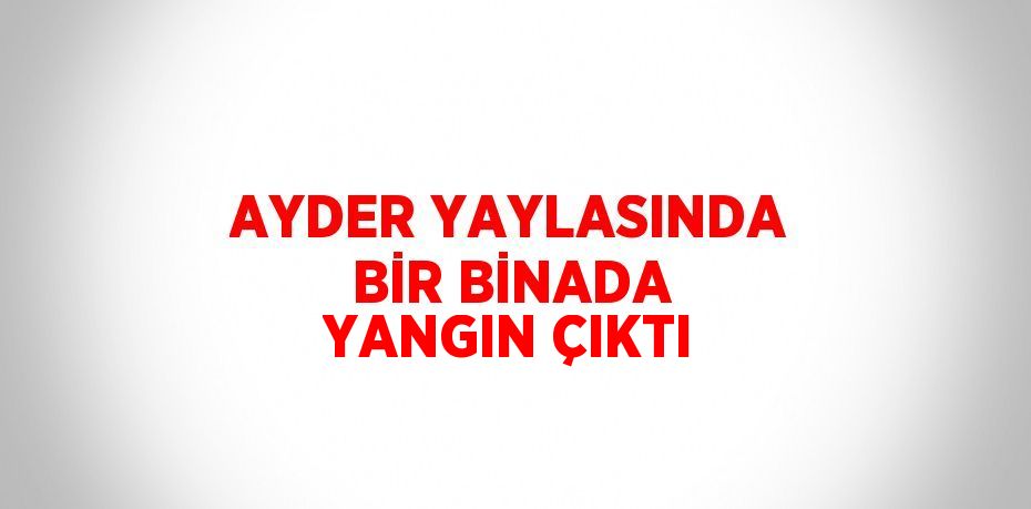 AYDER YAYLASINDA BİR BİNADA YANGIN ÇIKTI