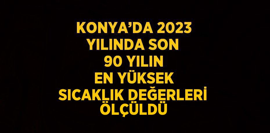 KONYA’DA 2023 YILINDA SON 90 YILIN EN YÜKSEK SICAKLIK DEĞERLERİ ÖLÇÜLDÜ