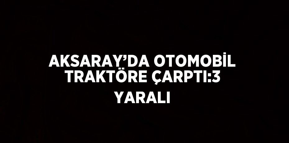 AKSARAY’DA OTOMOBİL TRAKTÖRE ÇARPTI:3 YARALI