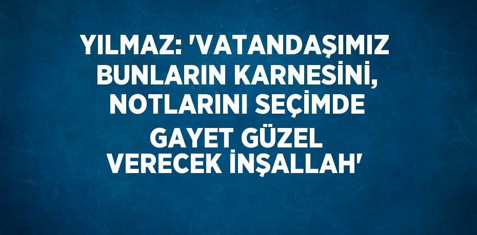 YILMAZ: 'VATANDAŞIMIZ BUNLARIN KARNESİNİ, NOTLARINI SEÇİMDE GAYET GÜZEL VERECEK İNŞALLAH'