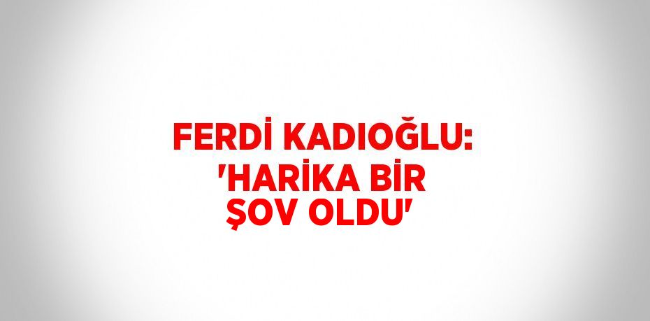 FERDİ KADIOĞLU: 'HARİKA BİR ŞOV OLDU'