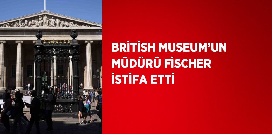 BRİTİSH MUSEUM’UN MÜDÜRÜ FİSCHER İSTİFA ETTİ