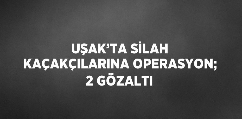 UŞAK’TA SİLAH KAÇAKÇILARINA OPERASYON; 2 GÖZALTI