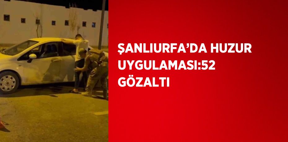 ŞANLIURFA’DA HUZUR UYGULAMASI:52 GÖZALTI