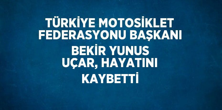 TÜRKİYE MOTOSİKLET FEDERASYONU BAŞKANI BEKİR YUNUS UÇAR, HAYATINI KAYBETTİ