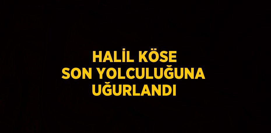 HALİL KÖSE SON YOLCULUĞUNA UĞURLANDI