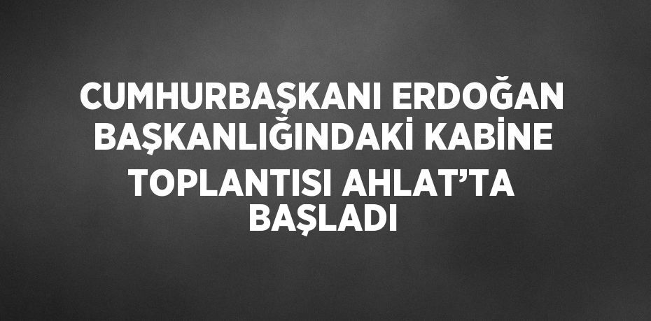 CUMHURBAŞKANI ERDOĞAN BAŞKANLIĞINDAKİ KABİNE TOPLANTISI AHLAT’TA BAŞLADI