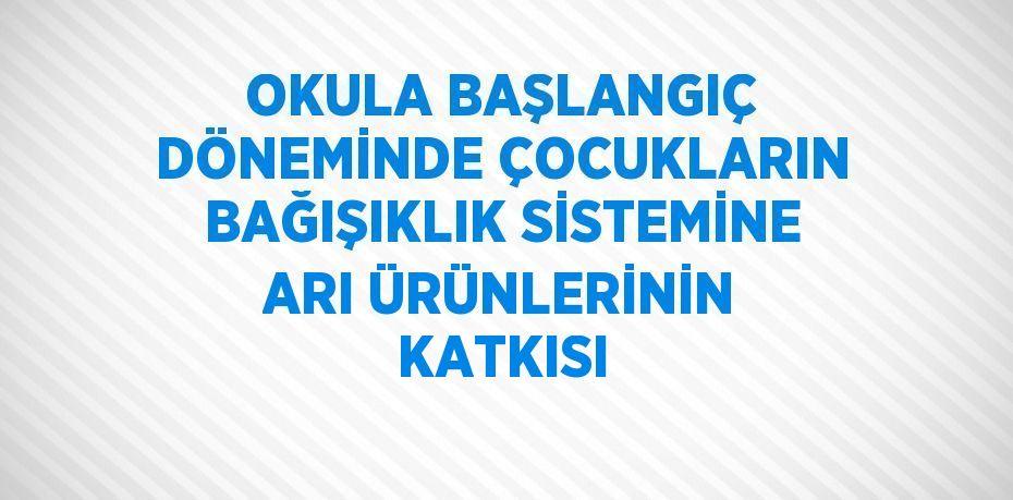 OKULA BAŞLANGIÇ DÖNEMİNDE ÇOCUKLARIN BAĞIŞIKLIK SİSTEMİNE ARI ÜRÜNLERİNİN KATKISI