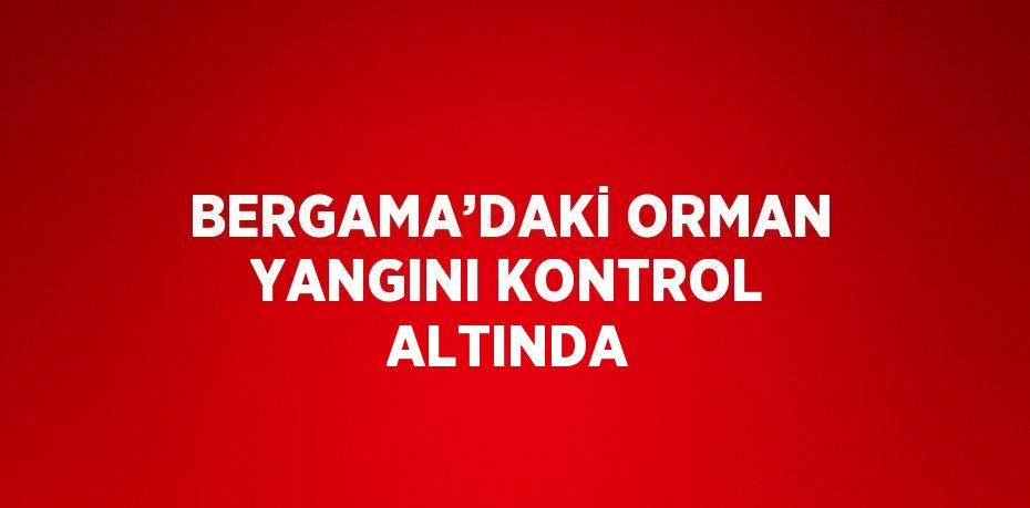 BERGAMA’DAKİ ORMAN YANGINI KONTROL ALTINDA