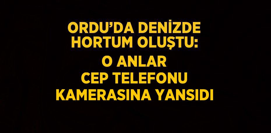 ORDU’DA DENİZDE HORTUM OLUŞTU: O ANLAR CEP TELEFONU KAMERASINA YANSIDI