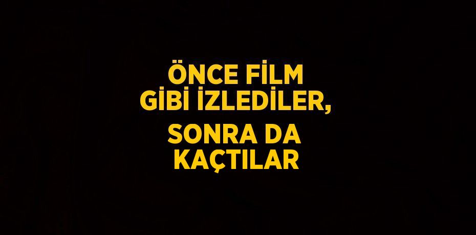 ÖNCE FİLM GİBİ İZLEDİLER, SONRA DA KAÇTILAR