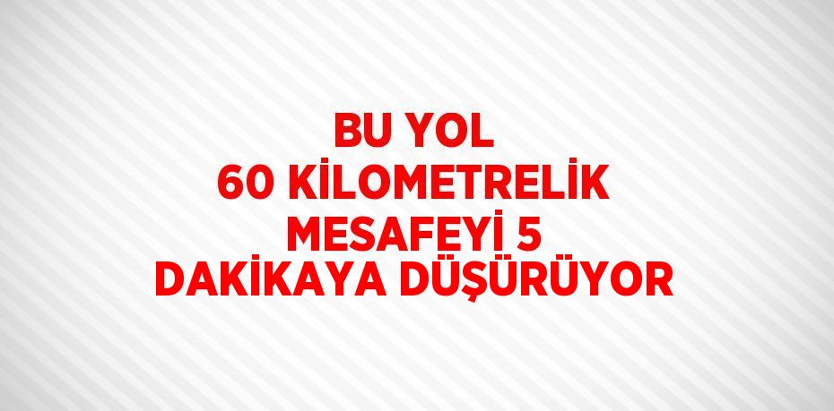 BU YOL 60 KİLOMETRELİK MESAFEYİ 5 DAKİKAYA DÜŞÜRÜYOR