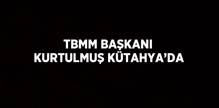 TBMM BAŞKANI KURTULMUŞ KÜTAHYA’DA