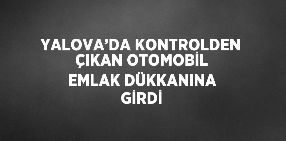 YALOVA’DA KONTROLDEN ÇIKAN OTOMOBİL EMLAK DÜKKANINA GİRDİ