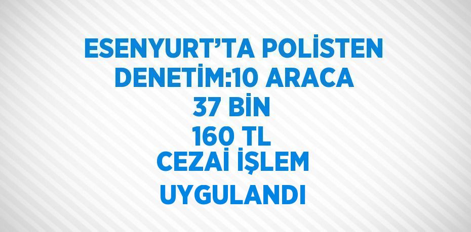 ESENYURT’TA POLİSTEN DENETİM:10 ARACA 37 BİN 160 TL CEZAİ İŞLEM UYGULANDI