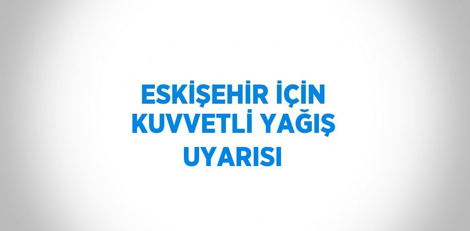 ESKİŞEHİR İÇİN KUVVETLİ YAĞIŞ UYARISI