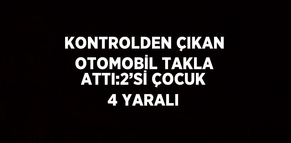 KONTROLDEN ÇIKAN OTOMOBİL TAKLA ATTI:2’Sİ ÇOCUK 4 YARALI