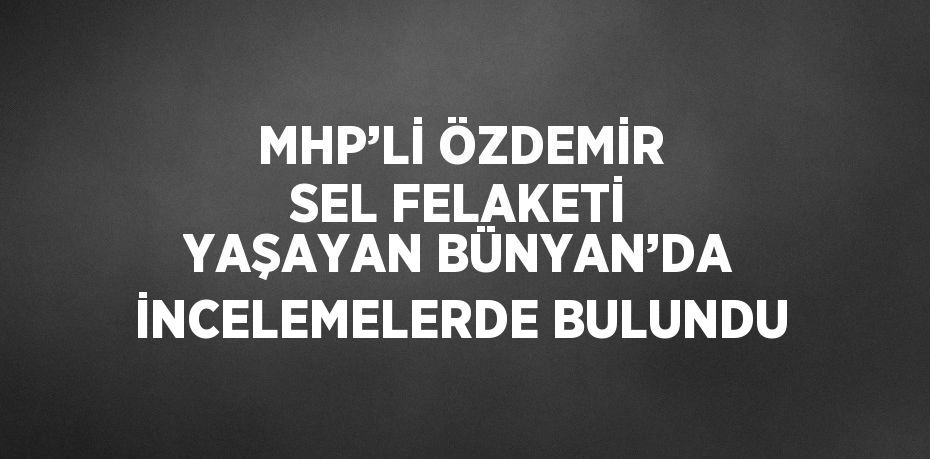 MHP’Lİ ÖZDEMİR SEL FELAKETİ YAŞAYAN BÜNYAN’DA İNCELEMELERDE BULUNDU