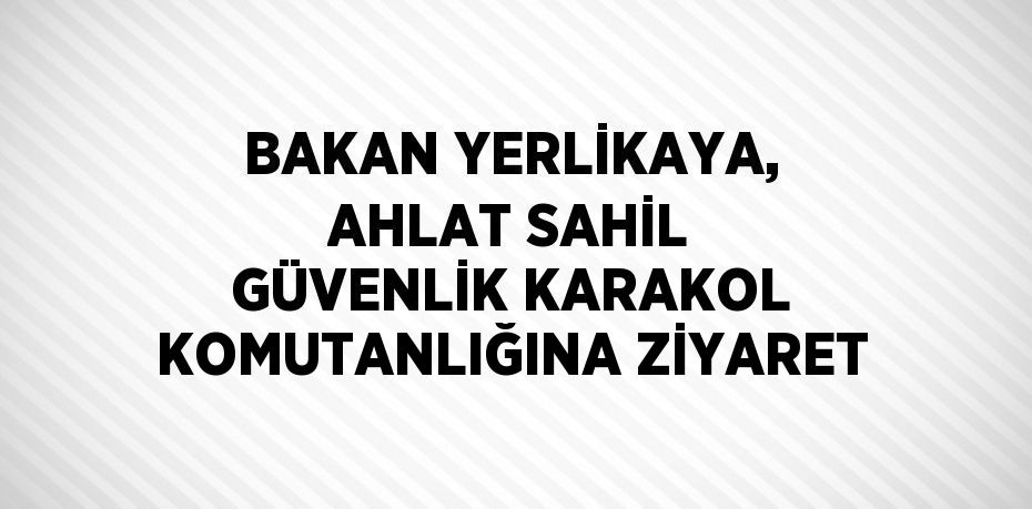 BAKAN YERLİKAYA, AHLAT SAHİL GÜVENLİK KARAKOL KOMUTANLIĞINA ZİYARET