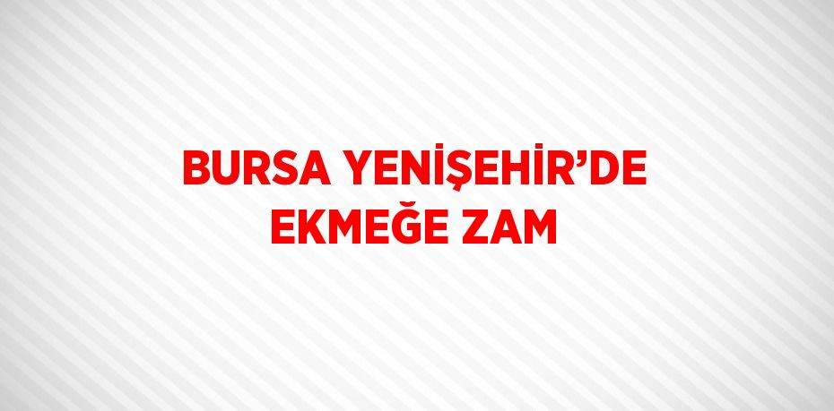 BURSA YENİŞEHİR’DE EKMEĞE ZAM